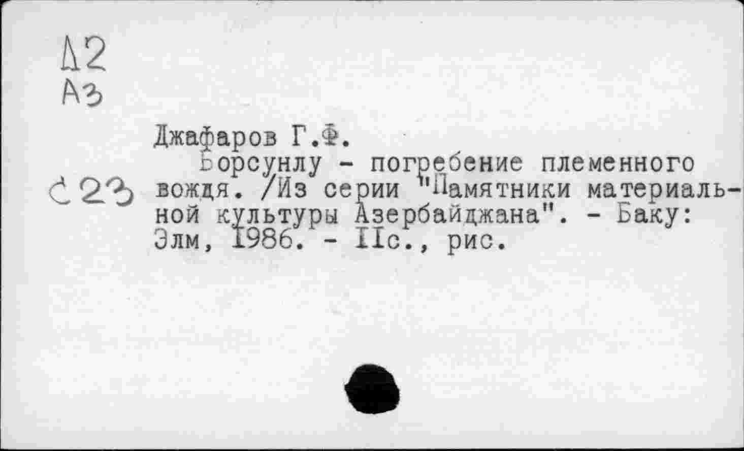 ﻿L2
A3
Джафаров Г.Ф.
горсунлу - погребение племенного Č 2.^0 вождя. /Из серии ^'Памятники материаль ной культуры Азербайджана". - Баку: Злм, 1986. - Но., рис.